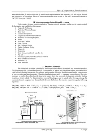 Effect of Magnesium on fluoride removal
www.ijres.org 4 | Page
water was beyond 10 and its correction by acidification or recarbonation was necessary. All this adds to the cost
and complexity of operations. The acid requirement can be to the extent of 300 mg/L expressed in terms of
CaCO3/L.[Rao et al.(2003)]1
III. Most common methods of fluoride removal
Following are the most common methods of fluoride removal, which are used as per the requirement of
defluoridation and availability of resources:
 Nalgonda Technique
 Activated Alumina Process
 Bone char
 Contact Precipitation
 Degreased and alkali treated bones
 Synthetic tri-calcium phosphate
 Florex
 Activated Carbon
 Lime Process
 Ion Exchange Resins
 Cation Exchange Resins
 Magnesia
 Serpentine
 Lime stone, special soils and clay etc
 Fly Ash
 Electro coagulation Electrochemical methods
 Rare earth based materials
 Tamarind Gel
 Plant materials
IV. Nalgonda technique
The Nalogonda technique (named after the village in India where the method was pioneered) employs
flocculation principle. Nalgonda technique is a combination of several unit operations and the process involves
rapid mixing, chemical interaction, flocculation, sedimentation, filtration, disinfection and sludge concentration
to recover waters and aluminum salts. Alum (hydrated aluminum salts) - a coagulant commonly used for water
treatment is used to flocculate fluoride ions in the water. Since the process is best carried out under alkaline
conditions, lime is added. For the disinfection purpose bleaching powder is added. After thorough stirring, the
chemical elements coagulate into flocs and settle down in the bottom. The reaction occurs through the following
equations:
2Al2(SO4)3.18H2O + NaF + 9Na2CO3 → [5Al(OH)3.Al(OH)2F] + 9Na2SO4+NaHCO3 + 8CO2 + 45 H2O
3Al2(SO4)3. 18H2O + NaF +17NaHCO3 → [5Al(OH)3.Al(OH)2F] + 9Na2SO4+ 17CO2 + 18 H2O
 