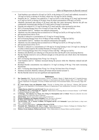 Effect of Magnesium on fluoride removal
www.ijres.org 8 | Page
 Total hardness was reduced to 50 mg/l as CaCO3 at the dosing of 22 meq/l and suddenly increased to
150 mg/l as CaCO3 at dosing of 24 meq/l, which was 192 mg/l as CaCO3 initially.
 Similarly the Ca++
hardness was reduced to 17 mg/l as CaCO3 at the dosing of 22 meq/l and increased
to 67 mg/l as CaCO3 at dosing of 24 meq/l, from an initial concentration of 80 mg/L as CaCO3.
 Alkalinity decreased upto dosing of 20 meq/l and after this starts decreasing, likewise the pH was
continuously increasing upto dosing of 22 meq/l and at 24 meq/l it increased
 Fluoride was reduced to 2.12 mg/l at dosing of 22 meq/l and this value increased at next dose.
 SET-3 (Varying Dosage from 10 to 18 meq/l of Lime with Mg++
50 mg/l as CaCO3)
 Total hardness and Ca++
hardness was reduced continuously.
 Alkalinity was also reducing from an initial level of 750 mg/l as CaCO3 to 410 mg/l as CaCO3.
 pH increased from 8.66 to 10.41.
 Fluoride is reduced to a concentration of 2.15 mg/l at 18 meq/l dosing.
 SET-4 (Varying Dosage From 10 to 18 Meq/l of lime with Mg++
75 Mg/l as CaCO3)
 Total hardness and Ca++
hardness was reduced continuously and rapidly.
 Alkalinity was also reducing from an initial level of 700 mg/l as CaCO3 to 350 mg/l as CaCO3.
 pH increased from 8.58 to 10.73.
 Fluoride is reduced to a concentration of 1.98 mg/l at 18 meq/l dosing it was 2.16 mg/l at a dosing of
16 what is almost equal to the residual fluoride at 18 meq/l in SET -3.
 SET-5 (Varying Dosage from 10 to 18 meq/l of lime with Mg++
100 mg/l as CaCO3)
 Hardness and alkalinity are reducing as in the previous Sets and the pH is also increasing likewise.
 But the fluoride removal is not as efficient enough as in the previous sets which shows the limitations
of adding Mg++
.
 SET -6 (Varying alum dosage from 70 mg /l to 110 mg /l).
 Total hardness and Ca++
hardness increased during the process while the Alkalinity reduced and pH
increased.
 Residual fluoride concentration was reduced to 1.8 mg/l at dosing of 90 mg /l but starts increasing
beyond this.
 SET -7 (Varying alum dosage from 70 mg /l to 110 mg /l & lime from 10 to 18 meq/l)
 Hardness increased, alkalinity reduced, pH remain almost neutral (around 7).
 But the fluoride removal was not significant and unpredictable.
References
[1] Rao, Nagendra, C.R. “Fluoride And Environment- A Review” in Martin J. Bunch, V. Madha Suresh and T. Vasantha Kumaran,
eds., Proceedings of the Third International Conference on Environment and Health, Chennai, India, 15-17 December, 2003.
Chennai: Department of Geography, University of Madras and Faculty of Environmental Studies, York University. Pages 386 –
399.
[2] Dr. Vinod Kumar Garg and Bhupinder Singh “Fluoride in Drinking Water and Fluorosis” February 2007.Associate
Professors at the Department of Environmental Sciences & Engineering of Guru Jambheshwar University in Hisar Haryana -
India.
[3] Sangita Sharma, Jabali Vora and J.D. Joshi “fluoride reduction in water”
[4] G. Karthikeyan, Mrs. S. Meenakshi, B.V. Apparad “Defluoridation Technology Based on Activated Alumina” in 20th
WEDC
Conference Columbo Sri Lanka, 1994.
[5] S.Tokunaga , M.J. Haroon, S.A. Wasay, K.F. Wong, K. Haosangthum and A. Uchium “Removal of fluoride Ions from
Aqueous Solution by Multivalent Metal Compounds”
[6] Zanxin Wang “fluoride removal from waters using Geomaterials”
[7] Winolsri Puangpinyu and Nipaphan Osiriphan “bone charring by calcination”
[8] R. Piekos and S. Paslawska “ fluoride uptake characterstics of Fly Ash”
[9] Sarvani Sarkar , Dr. A. Sriram, S.A.Bhale, N.P.Nagmote and Dr. A.N. Deshmukh “experts find bauxite a cheap water
filter” a research report.
[10] “Electrochemical defluoridation” technology offers from CECRI.
[11] Meenakshi, R.C. Maheshwari, S.K. Jain, A. Gupta “Defluoridation by Reverse Osmosis Technique for Drinking Water”-
seminar on “Membrane Technologies for Water and Waste Water Reclamation.”
[12] Michour, Persm, Sandeaux, Molenat and Govach “ Water Defluoridation by Donnan Dialysis and Electrodialysis”.
 
