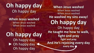 Oh happy day
Oh happy day
When Jesus washed
When Jesus washed
When Jesus washed
Oh happy day
Oh happy day
► Oh happy day ◄
Oh happy day
When Jesus washed
When Jesus washed
When Jesus washed
He washed my sins away!
Oh happy day
Oh happy day
He taught me how to walk,
fight and pray
fight and pray
And He’s rejoicing every day
every day
 