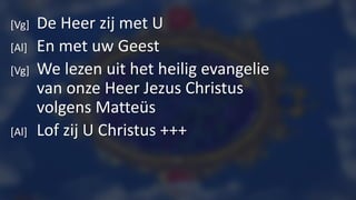 [Vg] De Heer zij met U
[Al] En met uw Geest
[Vg] We lezen uit het heilig evangelie
van onze Heer Jezus Christus
volgens Matteüs
[Al] Lof zij U Christus +++
 