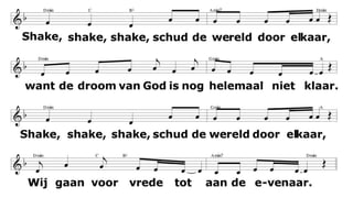 Shake, shake, shake, schud de wereld door elkaar,
want de droom van God is nog helemaal niet klaar.
Shake, shake, shake, schud de wereld door elkaar,
Wij gaan proberen, nog eens duizend jaar.
1.
Ik zie de wereld week na week, de grote kloof die maakt me bleek,
het zit niet goed, het houdt geen steek. Stop! en shake.
2.
Je leest en rekent nog niet goed omdat je heel hard werken moet
't Is zonde, daarom roepen wij: Stop ! En shake !
3. Toch hoeft geen onrecht te bestaan, kan werk en school tesamengaan,
Maar als dat niet kan roepen wij: Stop ! En shake !
4. De kind'ren hebben ook een stem en rechten die je zeker kent
we roepen daarom met hen mee: Stop ! En shake!
 
