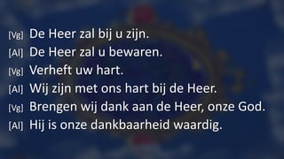 [Vg] De Heer zal bij u zijn.
[Al] De Heer zal u bewaren.
[Vg] Verheft uw hart.
[Al] Wij zijn met ons hart bij de Heer.
[Vg] Brengen wij dank aan de Heer, onze God.
[Al] Hij is onze dankbaarheid waardig.
 