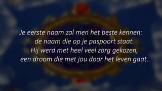 Je eerste naam zal men het beste kennen:
de naam die op je paspoort staat.
Hij werd met heel veel zorg gekozen,
een droom die met jou door het leven gaat.
 
