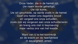 Onze Vader, die in de hemel zijt,
Uw naam worde geheiligd,
Uw rijk kome,
Uw wil geschiede, op aarde zoals in de hemel.
Geef ons heden ons dagelijks brood
en vergeef ons onze schulden,
zoals ook wij vergeven aan onze schuldenaren
en breng ons niet in beproeving
maar verlos ons van het kwade.
Want van U is het koninkrijk
en de kracht en de heerlijkheid
in eeuwigheid, amen.
 
