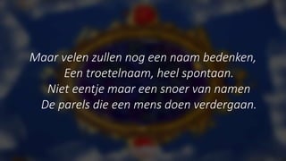 Maar velen zullen nog een naam bedenken,
Een troetelnaam, heel spontaan.
Niet eentje maar een snoer van namen
De parels die een mens doen verdergaan.
 