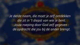 Je derde naam, die moet je zelf ontdekken
die zit in ’t diepst van wie je bent.
Jouw roeping door God zelf gegeven :
de opdracht die jou bij de ander brengt.
 