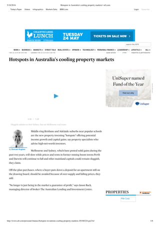 5/16/2016 Hotspots in Australia's cooling property markets | afr.com
http://www.afr.com/personal-ﬁnance/hotspots-in-nations-cooling-property-markets-20160224-gn23zf 1/6
Home  /  Personal Finance
PROPERTIES
Pilin Corp
Feb 25 2016 at 9:45 AM   Updated Feb 25 2016 at 3:58 PM 
   
Hotspots in Australia's cooling property markets
 
Save article
 
Print
 
Reprints & permissions
Middle-ring Brisbane and Adelaide suburbs near popular schools
are the new property investing "hotspots" offering potential
income growth and capital gains, say property specialists who
advise high-net-worth investors.
Melbourne and Sydney, which have posted solid gains during the
past two years, will slow while prices and rents in former mining boom towns Perth
and Darwin will continue to fall and other mainland capitals could remain sluggish,
they claim.
Off-the-plan purchases, where a buyer puts down a deposit for an apartment still on
the drawing board, should be avoided because of over-supply and falling prices, they
add.
"No longer is just being in the market a guarantee of proﬁt," says Jason Back,
managing director of broker The Australian Lending and Investment Centre.
Sluggish salaries to slow Sydney, but not Melbourne real estate
by Duncan Hughes
/0:00 1:28
Advertisement
search the AFR
STREET TALKNEWS BUSINESS MARKETS REAL ESTATE OPINION TECHNOLOGY PERSONAL FINANCE LEADERSHIP LIFESTYLE ALL
Today's Paper Videos Infographics Markets Data BRW Lists Login Subscribe
 