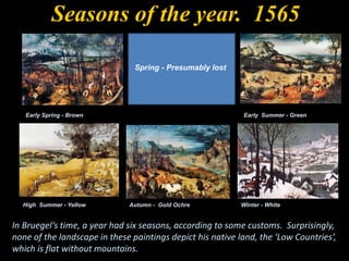 Early Spring - Brown
Spring - Presumably lost
Early Summer - Green
High Summer - Yellow Autumn - Gold Ochre Winter - White
In Bruegel‘s time, a year had six seasons, according to some customs. Surprisingly,
none of the landscape in these paintings depict his native land, the ‘Low Countries’,
which is flat without mountains.
Seasons of the year. 1565
 