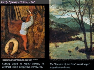 The ‘Seasons of the Year’ was Bruegel
largest commission.
Cutting wood to repair homes, in
contrast to the dangerous stormy sea.
Early Spring (Detail) 1565
 