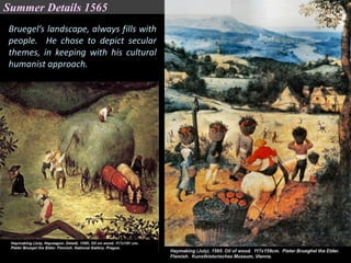 Bruegel’s landscape, always fills with
people. He chose to depict secular
themes, in keeping with his cultural
humanist approach.
Summer Details 1565
 