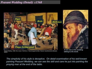The simplicity of his style is deceptive. On detail examination of his well-known
painting Peasant Wedding, we can see the skill and care he put into painting the
praying man at the end of the table.
A rich man at the wedding
talking to the monk.
Bride Rich man
Piper
Finger licking good
Peasant Wedding (Detail) c1568
 