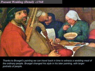 Thanks to Bruegel’s painting we can travel back in time to witness a wedding meal of
the ordinary people. Bruegel changed his style in his later painting, with larger
portraits of people.
Peasant Wedding (Detail) c1568
 