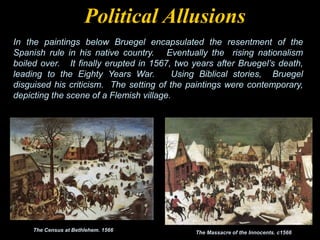 The Census at Bethlehem. 1566 The Massacre of the Innocents. c1566
In the paintings below Bruegel encapsulated the resentment of the
Spanish rule in his native country. Eventually the rising nationalism
boiled over. It finally erupted in 1567, two years after Bruegel’s death,
leading to the Eighty Years War. Using Biblical stories, Bruegel
disguised his criticism. The setting of the paintings were contemporary,
depicting the scene of a Flemish village.
Political Allusions
 