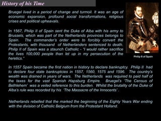 Bruegel lived in a period of change and turmoil. It was an age of
economic expansion, profound social transformations, religious
crises and political upheavals.
In 1567, Philip II of Spain sent the Duke of Alba with his army to
Brussels, which was part of the Netherlands provinces belongs to
Spain. The commander’s order were to forcibly convert the
Protestants, with thousand of Netherlanders sentenced to death.
Philip II of Spain was a staunch Catholic - “I would rather sacrifice
the lives 100,000 people than let up in my persecution of the
heretics.”
Philip II of Spain
In 1557 Spain became the first nation in history to declare bankruptcy. Philip II had
to declare four state bankruptcies in 1557, 1560, 1575 and 1596. The country’s
wealth was drained in years of wars. The Netherlands was required to paid half of
the taxes for the vast Spanish Hapsburg Empire. Bruegel’s ‘The Census of
Bethlehem’ was a veiled reference to this burden. Whilst the brutality of the Duke of
Alba’s rule was recorded by his ‘The Massacre of the Innocents’ .
Netherlands rebelled that the marked the beginning of the Eighty Years War ending
with the division of Catholic Belgium from the Protestant Holland.
History of his Time
 