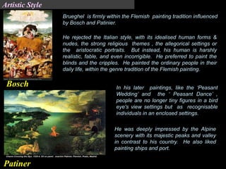 Brueghel is firmly within the Flemish painting tradition influenced
by Bosch and Patinier.
He rejected the Italian style, with its idealised human forms &
nudes, the strong religious themes , the allegorical settings or
the aristocratic portraits. But instead, his human is harshly
realistic, fable, and even incorrigible. He preferred to paint the
blinds and the cripples. He painted the ordinary people in their
daily life, within the genre tradition of the Flemish painting.
In his later paintings, like the ‘Peasant
Wedding’ and the ‘ Peasant Dance’ ,
people are no longer tiny figures in a bird
eye's view settings but as recognisable
individuals in an enclosed settings.
He was deeply impressed by the Alpine
scenery with its majestic peaks and valley
in contrast to his country. He also liked
painting ships and port.
Bosch
Patiner
Artistic Style
 