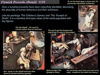 He can barely reach from one load to the
other. (unable to live within his means.)
To run his head again a stone wall. (To
pursue the impossible recklessly.)
The hen-feeder . (To count to
chicken before they are hatched.)
One winds on the distaff what the other
spins (to spread malicious gossip).
The pull to get the longest end.
(tug-of-war to seek an advantage.)
Spilt porridge (The
damage is done)
Over a hundred proverbs have been colourfully identified, describing
the absurdity of human behaviour and their sinfulness.
Like his paintings ‘The Children’s Games’ and ‘The Triumph of
Death’, it is a narrative bird eyes views of the world populated with
tiny figures.
Flemish Proverbs (Detail) 1559
 