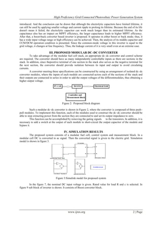 High Proficiency Grid Connected Photovoltaic Power Generation System
www.ijres.org 2 | Page
introduced. And the conclusion can be drawn that although the electrolytic capacitors have limited lifetime, it
can still be used by applying smaller voltage and current ripple to prolong its lifetime. Because the end of its life
doesn't mean it failed, the electrolytic capacitor can work much longer than its estimated lifetime. As the
capacitance also has an impact on MPPT efficiency, the larger capacitance leads to higher MPPT efficiency.
After that, a boost-buck converter based inverter is proposed. It operates in either boost or buck mode; thus, it
has a wide input voltage range or high efficiency can be achieved. Then, the analysis of its middle capacitor and
CCM/DCM operation condition is presented. Since the common-mode voltage in this inverter is equal to the
grid voltage, it changes at line frequency. Thus, the leakage current of it is very small even at an extreme case.
III. PROPOSED MODULAR DC–DC CONVERTER
To take advantage of the modular fuel cell stack, an appropriate dc–dc converter and control scheme
are required. The converter should have as many independently controllable inputs as there are sections in the
stack. In addition, since thepositive terminal of one section in the stack also serves as the negative terminal for
the next section, the converter should provide isolation between its input and output to avoid circulating
currents.
A converter meeting these specifications can be constructed by using an arrangement of isolated dc–dc
converter modules, where the inputs of each module are connected across each of the sections of the stack and
their outputs are connected in series in order to add the output voltages of the differentmodules, thus obtaining a
higher output voltage.
Figure 2: Proposed block diagram
Such a modular dc–dc converter is shown in Figure 2, where the converter is composed of three push–
pull modules. To implement this function, each of the modules used to construct the dc–dc converter should be
able to stop extracting power from the section they are connected to and set its output impedance to zero.
This function can be accomplished by removing the gating signals to the transistors. In addition, it is
necessary to add a switch at the output of each module to short-circuit the output capacitor of the module and
bypass it.
IV. SIMULATION RESULTS
The proposed system consists of a modular fuel cell, control system and measurement block. In a
modular cell DC is converted to ac signal. Then the converted signal is given to the electric grid. Simulation
model is shown in figure 3.
Figure 3:Simulink model for proposed system
In the figure 7, the nominal DC input voltage is given. Rated value for load R and c is selected. In
figure 9 sub block of inverter is shown. It consists of Boost converter block.
 