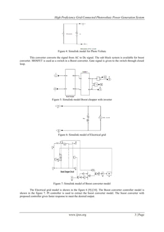 High Proficiency Grid Connected Photovoltaic Power Generation System
www.ijres.org 3 | Page
Figure 4: Simulink model for Photo Voltaic
This converter converts the signal from AC to Dc signal. The sub block system is available for boost
converter. MOSFET is used as a switch in a Boost converter. Gate signal is given to the switch through closed
loop.
Figure 5: Simulink model Boost chopper with inverter
Figure 6: Simulink model of Electrical grid
Figure 7: Simulink model of Boost converter model
The Electrical grid model is shown in the figure 6 [9]-[10]. The Boost converter controller model is
shown in the figure 7. PI controller is used to extract the boost converter model. The boost converter with
proposed controller gives faster response to meet the desired output.
 