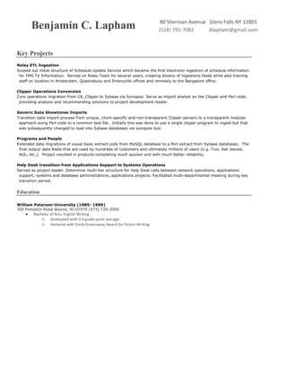 Benjamin C. Lapham 80	Sherman	Avenue			Glens	Falls	NY	12801
(518)	791-7082												blapham@gmail.com	
	
Key Projects
Relay ETL Ingestion
Scoped out initial structure of Schedule Update Service which became the first electronic ingestion of schedule information
for TMS TV Information. Served on Relay Team for several years, creating dozens of ingestions feeds while also training
staff on location in Amsterdam, Queensbury and Emeryville offices and remotely to the Bangalore office.
Clipper Operations Conversion
Core operations migration from CA_Clipper to Sybase via Synopsis. Serve as import analyst on the Clipper and Perl code,
providing analysis and recommending solutions to project development leader.
Generic Data Showtimes Imports
Transition data import process from unique, client-specific and non-transparent Clipper parsers to a transparent modular
approach suing Perl code to a common text file. Initially this was done to use a single clipper program to ingest but that
was subsequently changed to load into Sybase databases via sunopsis tool.
Programs and People
Extended data migrations of visual basic extract code from MySQL database to a Perl extract from Sybase databases. The
final output data feeds that are used by hundreds of customers and ultimately millions of users (e.g. Tivo, Ask Jeeves,
AOL, etc.). Project resulted in products completing much quicker and with much better reliability.
Help Desk transition from Applications Support to Systems Operations
Served as project leader. Determine multi-tier structure for Help Desk calls between network operations, applications
support, systems and database administrations, applications projects. Facilitated multi-departmental meeting during key
transition period.
Education
William Paterson University (1985- 1989)
300 Pompton Road Wayne, NJ 07470 (973) 720-2000
● Bachelor	of	Arts,	English	Writing
○ Graduated	with	3.4	grade	point	average
○ Honored	with	Emily	Greenaway	Award	for	Fiction	Writing
 