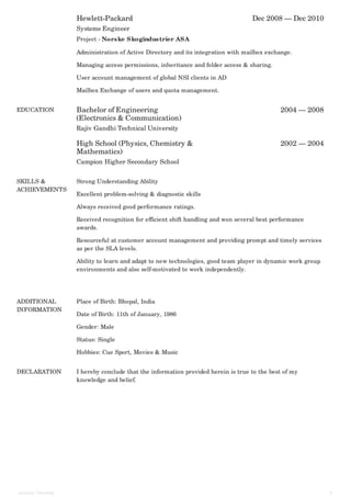 Hewlett-Packard Dec 2008 — Dec 2010
Systems Engineer
Project - Norske Skogindustrier ASA
Administration of Active Directory and its integration with mailbox exchange.
Managing access permissions, inheritance and folder access & sharing.
User account management of global NSI clients in AD
Mailbox Exchange of users and quota management.
EDUCATION Bachelor of Engineering
(Electronics & Communication)
2004 — 2008
High School (Physics, Chemistry &
Mathematics)
2002 — 2004
Rajiv Gandhi Technical University
Campion Higher Secondary School
SKILLS &
ACHIEVEMENTS
Strong Understanding Ability
Excellent problem-solving & diagnostic skills
Always received good performance ratings.
Received recognition for efficient shift handling and won several best performance
awards.
Resourceful at customer account management and providing prompt and timely services
as per the SLA levels.
Ability to learn and adapt to new technologies, good team player in dynamic work group
environments and also self-motivated to work independently.
ADDITIONAL
INFORMATION
Place of Birth: Bhopal, India
Date of Birth: 11th of January, 1986
Gender: Male
Status: Single
Hobbies: Cue Sport, Movies & Music
DECLARATION I hereby conclude that the information provided herein is true to the best of my
knowledge and belief.
Johncy Thomas 3
 