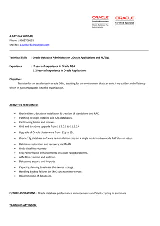 A.RATHNA SUNDAR
Phone : 9962706093
Mail to : a.sundar43@outlook.com
___________________________________________________________________________________________________
Technical Skills : Oracle Database Administration , Oracle Applications and PL/SQL
Experience : 2 years of experience in Oracle DBA
1.3 years of experience in Oracle Applications
Objective :
To strive for an excellence in oracle DBA , awaiting for an environment that can enrich my caliber and efficiency
which in-turn propagates it to the organization.
ACTIVITIES PERFORMED:
• Oracle client , database installation & creation of standalone and RAC.
• Patching in single instance and RAC databases.
• Partitioning tables and indexes
• Grid and database upgrade from 11.2.0.3 to 11.2.0.4
• Upgrade of Oracle clusterware from 11g to 12c.
• Oracle 11g database software re-installation only on a single node in a two node RAC cluster setup.
• Database restoration and recovery via RMAN.
• Undo datafiles recovery.
• Few Performance enhancements on a user raised problems.
• ASM Disk creation and addition.
• Datapump exports and imports.
• Capacity planning to release the excess storage.
• Handling backup failures on EMC sync to mirror server.
• Decommission of databases.
FUTURE ASPIRATIONS : Oracle database performance enhancements and Shell scripting to automate
TRAININGS ATTENDED :
 