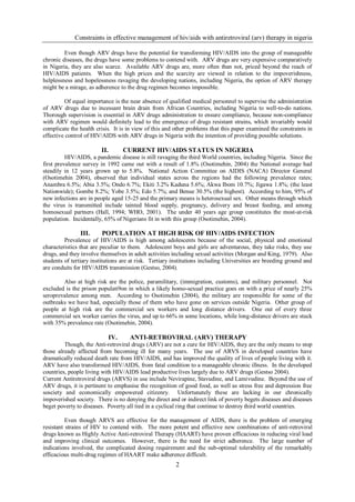 Constraints in effective management of hiv/aids with antiretroviral (arv) therapy in nigeria

         Even though ARV drugs have the potential for transforming HIV/AIDS into the group of manageable
chronic diseases, the drugs have some problems to contend with. ARV drugs are very expensive comparatively
in Nigeria, they are also scarce. Available ARV drugs are, more often than not, priced beyond the reach of
HIV/AIDS patients. When the high prices and the scarcity are viewed in relation to the impoverishness,
helplessness and hopelessness ravaging the developing nations, including Nigeria, the option of ARV therapy
might be a mirage, as adherence to the drug regimen becomes impossible.

         Of equal importance is the near absence of qualified medical personnel to supervise the administration
of ARV drugs due to incessant brain drain from African Countries, including Nigeria to well-to-do nations.
Thorough supervision is essential in ARV drugs administration to ensure compliance, because non-compliance
with ARV regimen would definitely lead to the emergence of drugs resistant strains, which invariably would
complicate the health crisis. It is in view of this and other problems that this paper examined the constraints in
effective control of HIV/AIDS with ARV drugs in Nigeria with the intention of providing possible solutions.

                         II.         CURRENT HIV/AIDS STATUS IN NIGERIA
          HIV/AIDS, a pandemic disease is still ravaging the third World countries, including Nigeria. Since the
first prevalence survey in 1992 came out with a result of 1.8% (Osotimehin, 2004) the National average had
steadily in 12 years grown up to 5.8%. National Action Committee on AIDIS (NACA) Director General
(Osotimehin 2004), observed that individual states across the regions had the following prevalence rates;
Anambra 6.5%; Abia 3.5%; Ondo 6.7%; Ekiti 3.2% Kaduna 5.6%; Akwa Ibom 10.7%; Jigawa 1.8%; (the least
Nationwide); Gombe 8.2%; Yobe 3.5%; Edo 5.7%; and Benue 30.5% (the highest). According to him, 95% of
new infections are in people aged 15-25 and the primary means is heterosexual sex. Other means through which
the virus is transmitted include tainted blood supply, pregnancy, delivery and breast feeding, and among
homosexual partners (Hall, 1994; WHO, 2001). The under 40 years age group constitutes the most-at-risk
population. Incidentally, 65% of Nigerians fit in with this group (Osotimehin, 2004).

                III.     POPULATION AT HIGH RISK OF HIV/AIDS INFECTION
         Prevalence of HIV/AIDS is high among adolescents because of the social, physical and emotional
characteristics that are peculiar to them. Adolescent boys and girls are adventurous, they take risks, they use
drugs, and they involve themselves in adult activities including sexual activities (Morgan and King, 1979). Also
students of tertiary institutions are at risk. Tertiary institutions including Universities are breeding ground and
are conduits for HIV/AIDS transmission (Gestso, 2004).

        Also at high risk are the police, paramilitary, (immigration, customs), and military personnel. Not
excluded is the prison populati9on in which a likely homo-sexual practice goes on with a price of nearly 25%
seroprevalence among men. According to Osotimehin (2004), the military are responsible for some of the
outbreaks we have had, especially those of them who have gone on services outside Nigeria. Other group of
people at high risk are the commercial sex workers and long distance drivers. One out of every three
commercial sex worker carries the virus, and up to 66% in some locations, while long-distance drivers are stuck
with 35% prevalence rate (Osotimehin, 2004).

                               IV.    ANTI-RETROVIRAL (ARV) THERAPY
         Though, the Anti-retroviral drugs (ARV) are not a cure for HIV/AIDS, they are the only means to stop
those already affected from becoming ill for many years. The use of ARVS in developed countries have
dramatically reduced death rate from HIV/AIDS, and has improved the quality of lives of people living with it.
ARV have also transformed HIV/AIDS, from fatal condition to a manageable chronic illness. In the developed
countries, people living with HIV/AIDS lead productive lives largely due to ARV drugs (Gestso 2004).
Current Antiretroviral drugs (ARVS) in use include Nevirapine, Stavudine, and Lamivudine. Beyond the use of
ARV drugs, it is pertinent to emphasise the recognition of good food, as well as stress free and depression free
sosciety and economically empowered citizenry. Unfortunately these are lacking in our chronically
impoverished society. There is no denying the direct and or indirect link of poverty begets diseases and diseases
beget poverty to diseases. Poverty all tied in a cyclical ring that continue to destroy third world countries.

          Even though ARVS are effective for the management of AIDS, there is the problem of emerging
resistant strains of HIV to contend with. The more potent and effective new combinations of anti-retroviral
drugs known as Highly Active Anti-retroviral Therapy (HAART) have proven efficacious in reducing viral load
and improving clinical outcomes. However, there is the need for strict adherence. The large number of
indications involved, the complicated dosing requirement and the sub-optimal tolerability of the remarkably
efficacious multi-drug regimes of HAART make adherence difficult.
                                                        2
 