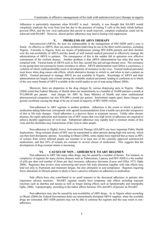 Constraints in effective management of hiv/aids with antiretroviral (arv) therapy in nigeria

Adherence is particularly important when HAART is used. Initially, it was thought that HAART would
completely eradicate the virus from host but due to the presence of resting T cells in the body which harbour
proviral DNA, and the low viral replication that persist in small reservoir, complete eradication could not be
achieved with HAART. However, almost perfect adherence may lead to lasting viral suppression.

                              V.       PROBLEMS OF ARVS THERAPY
         Anti-retroviral (ARVS), for now are indispensable in the management of HIV/AIDS until a cure is
found. As effective as ARVS, there are some problems bedeviling its use in the third world countries, including
Nigeria. Currently in Nigeria, there are moans of helplessness among HIV/AIDS patients and their families
over the non-availability of ARVS and the dearth of well trained medical personnel to effectively manage the
administration of ARVS to patients. The consequence of this is the sudden fall in optimism over effective
containment of the resilient disease. Another problem is that ARVS administration has rules that must be
complied with. Various kinds of ARVS such as first line, second line and salvage therapy exist. The resistance
to one group does not necessarily means resistance to others. ARVS administration must follow a consistency, a
violation of which could predictably result in development of resistance to the virus. Trained medical personnel
must know when drug causes side effects, which alternative therapy to switch to, and when to start a patient on
ARVS. Trained personnel to manage ARVS are not available in Nigeria. Knowledge of ARVS and their
administration are largely non existent among the available medical personnel, leading to confusion as to which
of the very many brands of ARVS available in the world market to use of stop using (Ohaeri 2004).

         Moreover, there are disparities in the drug charges by various dispensing units in Nigeria. Ohaeri
(2004) noted that Federal Ministry of Health doles out intermittently to a handful of 10,000 patients a month at
N12,000.00 per patient. And charges for ARV by State Ministry of Health and some multinational
pharmaceutical companies run into N56,000 a month per patient. Intermittent supply apart, these charges are
grossly exorbitant causing the drugs to be out of reach of majority of HIV/AIDS victims.

         Non-adherence to ARV regimen is another problem. Adherence is the extent to which a patient’s
medication-taking behaviour corresponds with agreed recommendations from a health care provider irrespective
of diet or life style changes. Good adherence is a decisive factor in treatment success. Unlike other chronic
diseases, the rapid replication and mutation rate of HIV means that very high levels of adherence are required to
achieve durable suppression of viral load. Suboptimal adherence may rapidly lead to resistant strains of this
virus and this facilitates easy transmission of the virus to other people.

         Non-adherence to Highly Active Anti-retroviral Therapy (HAART) can have important Public Health
Implications. Drug resistant strains of HIV may be transmitted to other persons during high-risk activity, which
can then limit therapeutic options. According to Ohaeri (2004), some studies have reported that as many as 80%
of isolates from newly infected people are resistant to at least one of the currently approved antiretroviral
medications, and that 26% of isolates are resistant to several classes of medication. This suggests that the
development of drug resistant strains is increasing.

                 VI.      CAUSES OF NON – ADHERENCE TO ARV REGIMEN
          Non-adherence to ARV like many other drugs, may be caused by a number of factors. For instance, as
complexity of regimen for many chronic diseases such as Tuberculosis, Leprosy and HIV/AIDS (i.e the number
of pills per dose and number of doses per day) increases, adherence decreases (Lucas and Gilles 1973, Ogba
2004). Regimens that involve close monitoring and severe life style alteration together with side effects may
lead not only to frustration and treatment fatigue, but also ultimately to non-compliance. Regimen requiring
fewer alterations in lifestyle pattern is likely to have a positive influence on adherence to medication.

         Side effects have also contributed in no small measure to the decreased adherence in patients who
experience adverse reactions. HAART regimen usually have temporary side effects including transient
reactions such as diarrhea and nausea as well as longer lasting effects such as lipodystrophy and neuropathy
Ogba, 2004). Lipodystrophy, according to the author affects between 30% and 60% of persons on HAART.

         Non-adherence may also be caused by non-availability of ARV drugs. As in Nigeria where according
to Ohaeri (2004) the Federal Government doles out intermittently disrupted ARVS supplies, when the available
drugs are exhausted, HIV/AIDS patients may not be able to continue the regimen and this may result in non-
adherence.



                                                       3
 