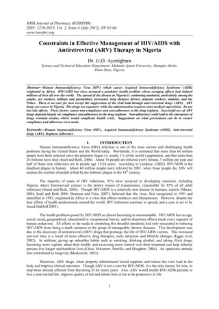 IOSR Journal of Pharmacy (IOSRPHR)
ISSN: 2250-3013, Vol. 2, Issue 4 (July 2012), PP 01-04
www.iosrphr.org

         Constraints in Effective Management of HIV/AIDS with
                Antiretroviral (ARV) Therapy in Nigeria
                                             Dr. G.O. Ayenigbara
           Science and Technical Education Department, Adekunle Ajasin University, Akungba-Akoko,
                                            Ondo State, Nigeria



Abstract––Human Immunodeficiency Virus (HIV) which causes Acquired Immunodeficiency Syndrome (AIDS)
originated in Africa. HIV/AIDS has since assumed a pandemic health problem whose ravaging effects had claimed
millions of lives all over the world. The spread of the disease in Nigeria is continuing unabated, particularly among the
youths, sex workers, military and paramilitary personnel, long distance drivers, migrant workers, students, and the
Police. There is no cure for now except the suppression of the viral load through anti-retroviral drugs (ARV). ARV
drugs are scarce in Nigeria. The drugs are expensive while the administration requires strict medical supervision. Its use
has side effects. These factors causes non-compliance and non-adherence to the drug regimen. Successful use of ARV
drugs depends largely on compliance and adherence to the drug regimen. Non-adherence could lead to the emergence of
drugs resistant strains, which would complicate health crisis. Suggestions on what government can do to ensure
compliance and adherence were made.

Keywords––Human Immunodeficiency Virus (HIV), Acquired Immunodeficiency Syndrome (AIDS), Anti-retroviral
drugs (ARV), Regimen Adherence

                                            I.       INTRODUCTION
         Human Immunodeficiency Virus (HIV) infection is one of the most serious and challenging health
problems facing the United States and the World today. Worldwide, it is estimated that more than 60 million
people have been infected since the epidemic began i.e. nearly 1% of the world’s population, and that more than
20 millions have died (Insel and Roth, 2006). About 10 people are infected every minute, 5 million per year and
half of those new infections are in people age 15-24 years. According to Lamptey, (2002), HIV/AIDS is the
deadliest plague in history. About 40 million people were infected by 2001; when those people die, HIV will
surpass the number of people killed by the bubonic plague in the 14 th century.

          The majority of cases of HIV infections, 95% have occurred in developing countries, including
Nigeria, where heterosexual contact is the primry means of transmission, responsible for 85% of all adult
infections (Insael and Roth, 2006). Though HIV/AIDS is a relatively new disease in humans, experts (Moore,
2004, Insel and Roth 2006; Brannon and Feist, 2007), believed that the virus, first recognized in 1981 and
identified in 1983, originated in Africa in a virus that affects monkeys and chimpanzees. However, despite the
best efforts of health professionals around the world, HIV infections continue to spread, and a cure is yet to be
found (Sahloff 2005).

          The health problems posed by HIV/AIDS ae almost becoming in surmountable. HIV/AIDS has no age,
social, racial, geographical, educational or occupational barrier, and its disastrous effects touch every segment of
human endeavour. All efforts so far made at combating this dreadful pandemic had only succeeded in reducing
HIV/AIDS from being a death sentence to the group of manageable chronic diseases. This development was
due to the discovery of antiretroviral (ARV) drugs that prolongs the life of HIV/AIDS victims. This increased
survival time is a result of more effective drug therapies, early detection and lifestyle changes (Egger et-al,
2002). In addition, giving up unhealthy habits such as smoking, drinking alcohol, and taking illicit drugs,
becoming more vigilant about their health; and exercising more control over their treatment can help infected
persons live longer and healthier lives (Chou, Holzemer, Portillo, and Slaughter, 2004). An optimistic attitude
also contributed to longevity (Moskowitz, 2003).

         Moreover, ARV drugs, when property administered would suppress and reduce the viral load in the
body and improve clinical outcomes. Though ARV is not a cure for HIV/AIDS, it is the only means, for now, to
stop those already affected from becoming ill for many years. Also, ARV would enable HIV/AIDS patients to
live a near normal life, improve quality of life and allows him or her to be productive in life.


                                                            1
 
