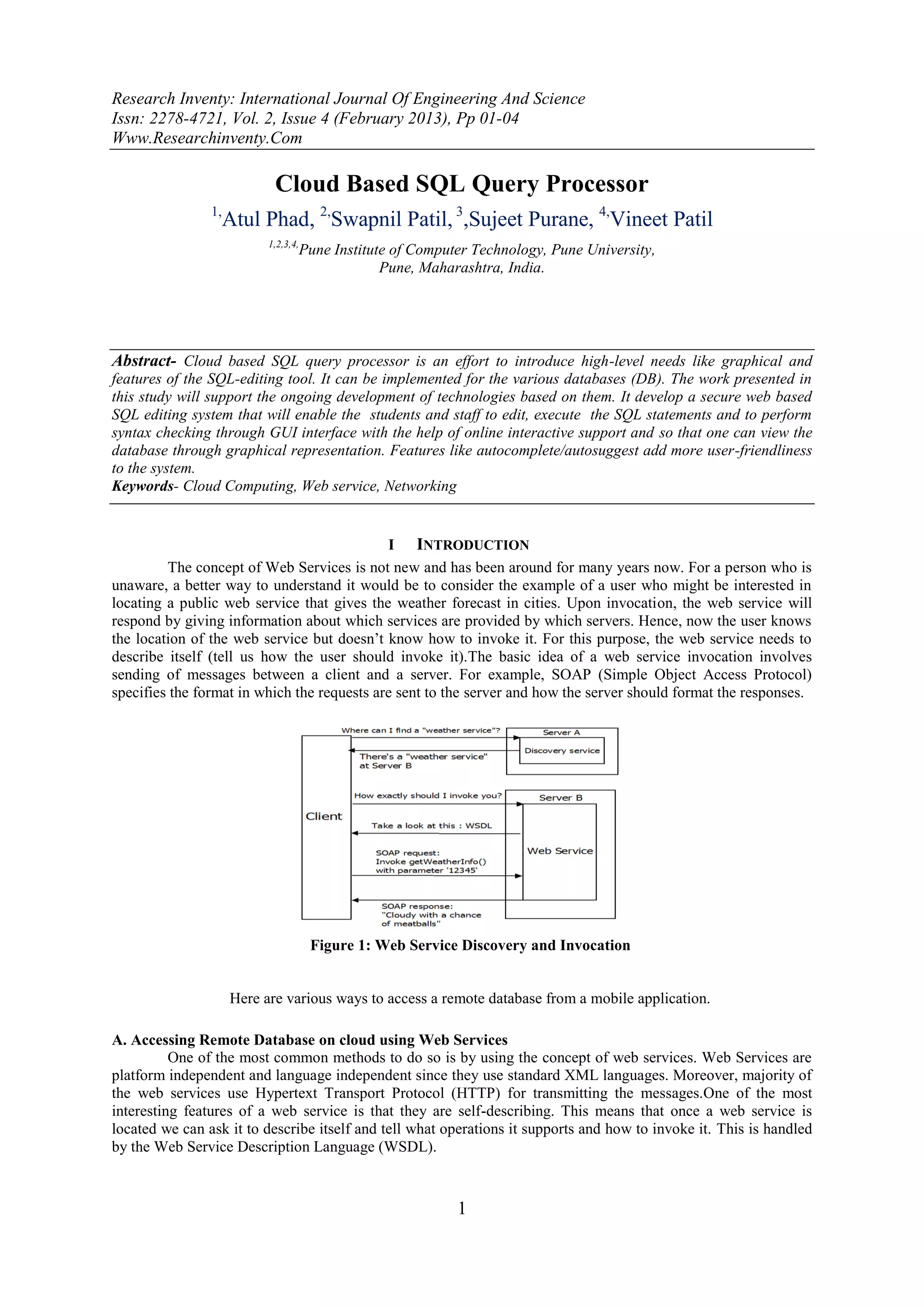 Research Inventy: International Journal Of Engineering And Science
Issn: 2278-4721, Vol. 2, Issue 4 (February 2013), Pp 01-04
Www.Researchinventy.Com

                            Cloud Based SQL Query Processor
                1,
                     Atul Phad, 2,Swapnil Patil, 3,Sujeet Purane, 4,Vineet Patil
                           1,2,3,4,
                                  Pune Institute of Computer Technology, Pune University,
                                               Pune, Maharashtra, India.




Abstract- Cloud based SQL query processor is an effort to introduce high-level needs like graphical and
features of the SQL-editing tool. It can be implemented for the various databases (DB). The work presented in
this study will support the ongoing development of technologies based on them. It develop a secure web based
SQL editing system that will enable the students and staff to edit, execute the SQL statements and to perform
syntax checking through GUI interface with the help of online interactive support and so that one can view the
database through graphical representation. Features like autocomplete/autosuggest add more user-friendliness
to the system.
Keywords- Cloud Computing, Web service, Networking


                                             I INTRODUCTION
         The concept of Web Services is not new and has been around for many years now. For a person who is
unaware, a better way to understand it would be to consider the example of a user who might be interested in
locating a public web service that gives the weather forecast in cities. Upon invocation, the web service will
respond by giving information about which services are provided by which servers. Hence, now the user knows
the location of the web service but doesn’t know how to invoke it. For this purpose, the web service needs to
describe itself (tell us how the user should invoke it).The basic idea of a web service invocation involves
sending of messages between a client and a server. For example, SOAP (Simple Object Access Protocol)
specifies the format in which the requests are sent to the server and how the server should format the responses.




                                      Figure 1: Web Service Discovery and Invocation


                     Here are various ways to access a remote database from a mobile application.

A. Accessing Remote Database on cloud using Web Services
          One of the most common methods to do so is by using the concept of web services. Web Services are
platform independent and language independent since they use standard XML languages. Moreover, majority of
the web services use Hypertext Transport Protocol (HTTP) for transmitting the messages.One of the most
interesting features of a web service is that they are self-describing. This means that once a web service is
located we can ask it to describe itself and tell what operations it supports and how to invoke it. This is handled
by the Web Service Description Language (WSDL).



                                                           1
 