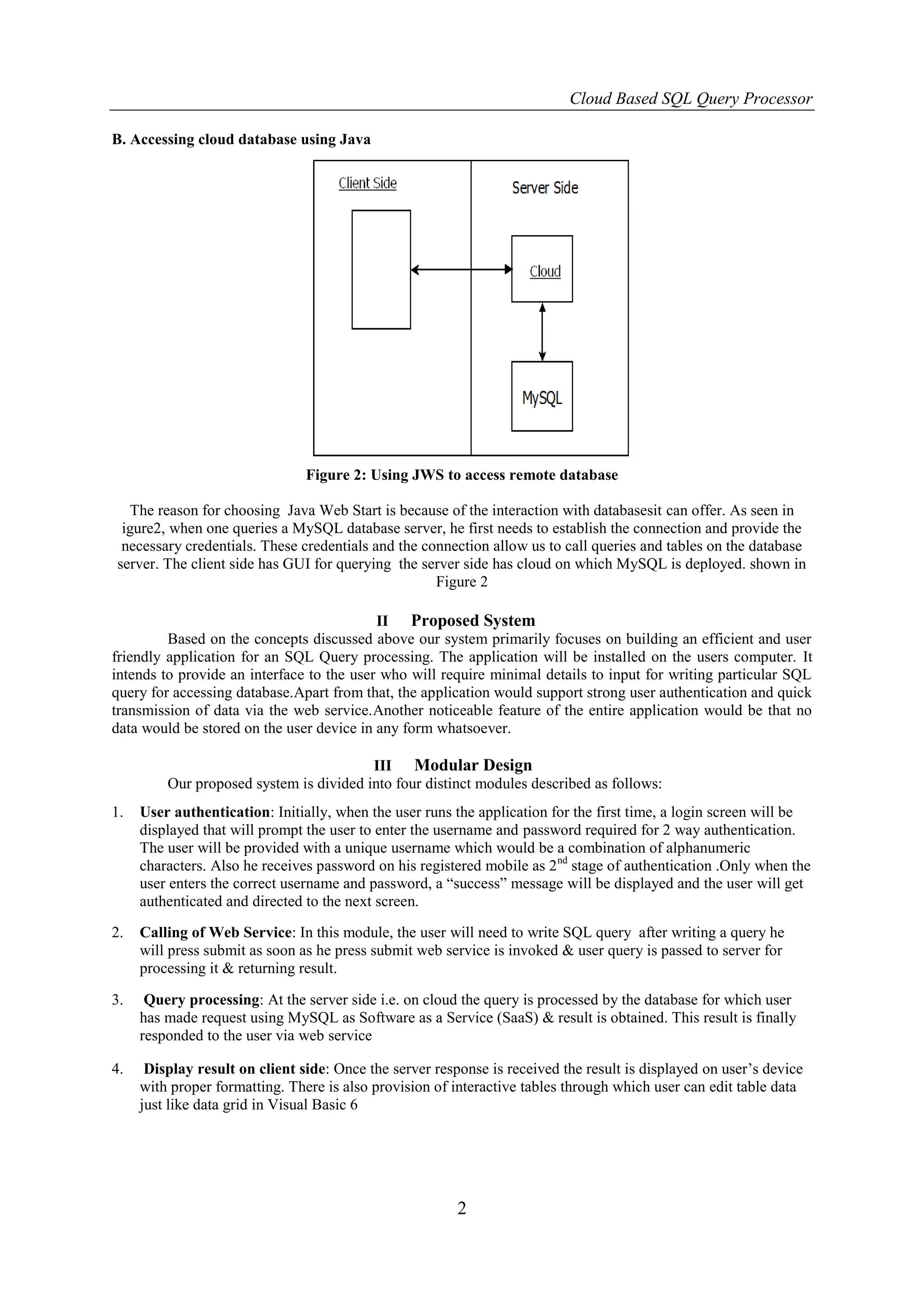 Cloud Based SQL Query Processor

B. Accessing cloud database using Java




                                Figure 2: Using JWS to access remote database

  The reason for choosing Java Web Start is because of the interaction with databasesit can offer. As seen in
 igure2, when one queries a MySQL database server, he first needs to establish the connection and provide the
 necessary credentials. These credentials and the connection allow us to call queries and tables on the database
server. The client side has GUI for querying the server side has cloud on which MySQL is deployed. shown in
                                                    Figure 2

                                           II Proposed System
         Based on the concepts discussed above our system primarily focuses on building an efficient and user
friendly application for an SQL Query processing. The application will be installed on the users computer. It
intends to provide an interface to the user who will require minimal details to input for writing particular SQL
query for accessing database.Apart from that, the application would support strong user authentication and quick
transmission of data via the web service.Another noticeable feature of the entire application would be that no
data would be stored on the user device in any form whatsoever.

                                         III Modular Design
         Our proposed system is divided into four distinct modules described as follows:
1.   User authentication: Initially, when the user runs the application for the first time, a login screen will be
     displayed that will prompt the user to enter the username and password required for 2 way authentication.
     The user will be provided with a unique username which would be a combination of alphanumeric
     characters. Also he receives password on his registered mobile as 2 nd stage of authentication .Only when the
     user enters the correct username and password, a “success” message will be displayed and the user will get
     authenticated and directed to the next screen.

2.   Calling of Web Service: In this module, the user will need to write SQL query after writing a query he
     will press submit as soon as he press submit web service is invoked & user query is passed to server for
     processing it & returning result.

3.    Query processing: At the server side i.e. on cloud the query is processed by the database for which user
     has made request using MySQL as Software as a Service (SaaS) & result is obtained. This result is finally
     responded to the user via web service

4.    Display result on client side: Once the server response is received the result is displayed on user’s device
     with proper formatting. There is also provision of interactive tables through which user can edit table data
     just like data grid in Visual Basic 6




                                                         2
 