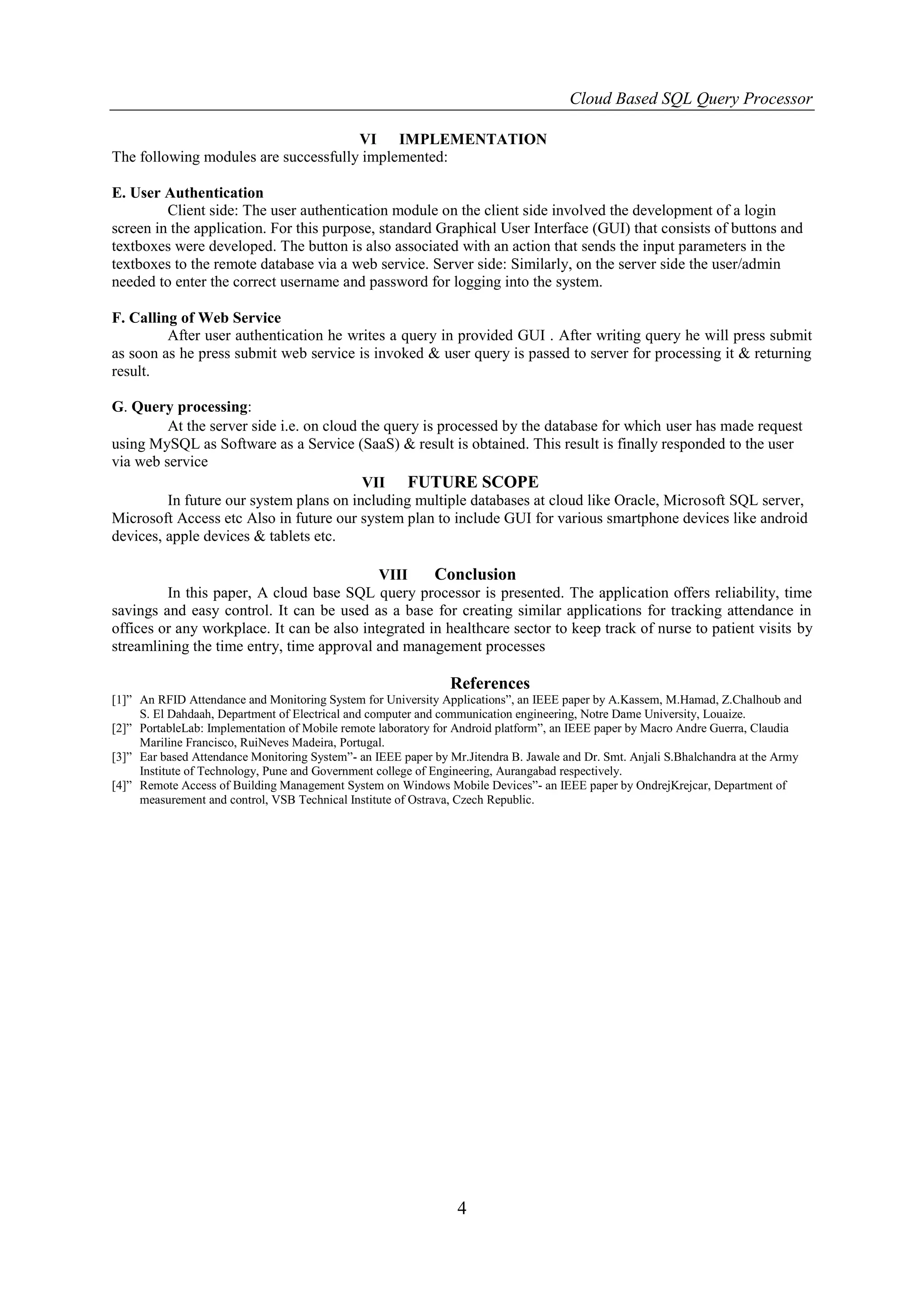 Cloud Based SQL Query Processor

                                      VI IMPLEMENTATION
The following modules are successfully implemented:

E. User Authentication
         Client side: The user authentication module on the client side involved the development of a login
screen in the application. For this purpose, standard Graphical User Interface (GUI) that consists of buttons and
textboxes were developed. The button is also associated with an action that sends the input parameters in the
textboxes to the remote database via a web service. Server side: Similarly, on the server side the user/admin
needed to enter the correct username and password for logging into the system.

F. Calling of Web Service
         After user authentication he writes a query in provided GUI . After writing query he will press submit
as soon as he press submit web service is invoked & user query is passed to server for processing it & returning
result.

G. Query processing:
         At the server side i.e. on cloud the query is processed by the database for which user has made request
using MySQL as Software as a Service (SaaS) & result is obtained. This result is finally responded to the user
via web service
                                          VII FUTURE SCOPE
         In future our system plans on including multiple databases at cloud like Oracle, Microsoft SQL server,
Microsoft Access etc Also in future our system plan to include GUI for various smartphone devices like android
devices, apple devices & tablets etc.

                                            VIII     Conclusion
         In this paper, A cloud base SQL query processor is presented. The application offers reliability, time
savings and easy control. It can be used as a base for creating similar applications for tracking attendance in
offices or any workplace. It can be also integrated in healthcare sector to keep track of nurse to patient visits by
streamlining the time entry, time approval and management processes

                                                               References
[1]” An RFID Attendance and Monitoring System for University Applications”, an IEEE paper by A.Kassem, M.Hamad, Z.Chalhoub and
     S. El Dahdaah, Department of Electrical and computer and communication engineering, Notre Dame University, Louaize.
[2]” PortableLab: Implementation of Mobile remote laboratory for Android platform”, an IEEE paper by Macro Andre Guerra, Claudia
     Mariline Francisco, RuiNeves Madeira, Portugal.
[3]” Ear based Attendance Monitoring System”- an IEEE paper by Mr.Jitendra B. Jawale and Dr. Smt. Anjali S.Bhalchandra at the Army
     Institute of Technology, Pune and Government college of Engineering, Aurangabad respectively.
[4]” Remote Access of Building Management System on Windows Mobile Devices”- an IEEE paper by OndrejKrejcar, Department of
     measurement and control, VSB Technical Institute of Ostrava, Czech Republic.




                                                                 4
 
