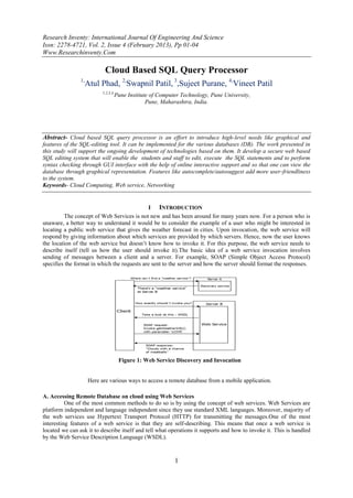 Research Inventy: International Journal Of Engineering And Science
Issn: 2278-4721, Vol. 2, Issue 4 (February 2013), Pp 01-04
Www.Researchinventy.Com

                            Cloud Based SQL Query Processor
                1,
                     Atul Phad, 2,Swapnil Patil, 3,Sujeet Purane, 4,Vineet Patil
                           1,2,3,4,
                                  Pune Institute of Computer Technology, Pune University,
                                               Pune, Maharashtra, India.




Abstract- Cloud based SQL query processor is an effort to introduce high-level needs like graphical and
features of the SQL-editing tool. It can be implemented for the various databases (DB). The work presented in
this study will support the ongoing development of technologies based on them. It develop a secure web based
SQL editing system that will enable the students and staff to edit, execute the SQL statements and to perform
syntax checking through GUI interface with the help of online interactive support and so that one can view the
database through graphical representation. Features like autocomplete/autosuggest add more user-friendliness
to the system.
Keywords- Cloud Computing, Web service, Networking


                                             I INTRODUCTION
         The concept of Web Services is not new and has been around for many years now. For a person who is
unaware, a better way to understand it would be to consider the example of a user who might be interested in
locating a public web service that gives the weather forecast in cities. Upon invocation, the web service will
respond by giving information about which services are provided by which servers. Hence, now the user knows
the location of the web service but doesn’t know how to invoke it. For this purpose, the web service needs to
describe itself (tell us how the user should invoke it).The basic idea of a web service invocation involves
sending of messages between a client and a server. For example, SOAP (Simple Object Access Protocol)
specifies the format in which the requests are sent to the server and how the server should format the responses.




                                      Figure 1: Web Service Discovery and Invocation


                     Here are various ways to access a remote database from a mobile application.

A. Accessing Remote Database on cloud using Web Services
          One of the most common methods to do so is by using the concept of web services. Web Services are
platform independent and language independent since they use standard XML languages. Moreover, majority of
the web services use Hypertext Transport Protocol (HTTP) for transmitting the messages.One of the most
interesting features of a web service is that they are self-describing. This means that once a web service is
located we can ask it to describe itself and tell what operations it supports and how to invoke it. This is handled
by the Web Service Description Language (WSDL).



                                                           1
 