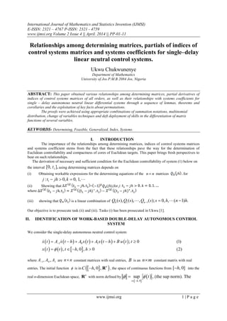 International Journal of Mathematics and Statistics Invention (IJMSI)
E-ISSN: 2321 – 4767 P-ISSN: 2321 - 4759
www.ijmsi.org Volume 2 Issue 4 || April. 2014 || PP-01-11
www.ijmsi.org 1 | P a g e
Relationships among determining matrices, partials of indices of
control systems matrices and systems coefficients for single–delay
linear neutral control systems.
Ukwu Chukwunenye
Department of Mathematics
University of Jos P.M.B 2084 Jos, Nigeria
ABSTRACT: This paper obtained various relationships among determining matrices, partial derivatives of
indices of control systems matrices of all orders, as well as their relationships with systems coefficients for
single – delay autonomous neutral linear differential systems through a sequence of lemmas, theorems and
corollaries and the exploitation of key facts about permutations.
The proofs were achieved using appropriate combinations of summation notations, multinomial
distribution, change of variables techniques and deft deployment of skills in the differentiation of matrix
functions of several variables.
KEYWORDS- Determining, Feasible, Generalized, Index, Systems.
I. INTRODUCTION
The importance of the relationships among determining matrices, indices of control systems matrices
and systems coefficient stems from the fact that these relationships pave the way for the determination of
Euclidean controllability and compactness of cores of Euclidean targets. This paper brings fresh perspectives to
bear on such relationships.
The derivation of necessary and sufficient condition for the Euclidean controllability of system (1) below on
the interval 1[0, ],t using determining matrices depends on
(i) Obtaining workable expressions for the determining equations of the n n matrices for
1: 0, 0, 1,j t jh k   
(ii) Showing that = ( h),for j:
where
(iii) showing that is a linear combination of 0 1 1( ), ( ), , ( ); 0, , ( 1) .nQ s Q s Q s s h n h   
Our objective is to prosecute task (ii) and (iii). Tasks (i) has been prosecuted in Ukwu [1].
II. IDENTIFICATION OF WORK-BASED DOUBLE-DELAY AUTONOMOUS CONTROL
SYSTEM
We consider the single-delay autonomous neutral control system:
         
     
1 0 1 ; 0 (1)
, , 0 , 0 (2)
x t A x t h A x t A x t h B u t t
x t t t h h
      
   
 
where 1 0 1, ,A A A are n n constant matrices with real entries, B is an n m constant matrix with real
entries. The initial function  is in   , 0 , n
C h R , the space of continuous functions from [ , 0]h into the
real n-dimension Euclidean space,
n
R with norm defined by
 
 
, 0
sup
t h
t 
 
 , (the sup norm). The
 