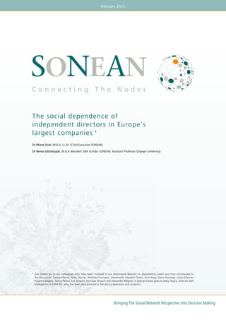 February 2015
Bringing The Social Network Perspective Into Decision Making
The social dependence of
independent directors in Europe’s
largest companies *
Dr Murat Ünal, M.B.A, LL.M. (Chief Executive SONEAN)
Dr Remzi Gözübüyük, M.B.A (Resident SNA Scholar SONEAN, Assistant Professor Özyegin University)
*	Our thanks go to our colleagues who have been involved in our mentioned research (in alphabetical order) and thus contributed to
the discussion: Cancan Demir, Marc Devine, Nicholas Fruneaux, Hesamodin Hosseini Ghahi, Cem Kaya, Deniz Kasimay, Lukas Macner,	
Katarina Majetic, Selma Peters, Eric Strauch, Nicholas Strauch and Alexander Wegner. A special thanks goes to Sekip Topcu, Director SNA
Intelligence at SONEAN, who has been also involved in the data preparation and analytics.
 