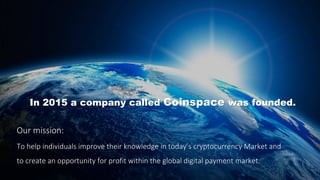 In 2015 a company called Coinspace was founded.
Our mission:
To help individuals improve their knowledge in today’s cryptocurrency Market and
to create an opportunity for profit within the global digital payment market.
 
