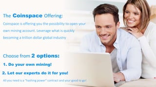 The Coinspace Offering:
Coinspace is offering you the possibility to open your
own mining account. Leverage what is quickly
becoming a trillion dollar global industry
Choose from 2 options:
1. Do your own mining!
2. Let our experts do it for you!
All you need is a “hashing power” contract and your good to go!
 