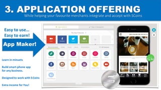 3. APPLICATION OFFERING
Go on
Try Me!
While helping your favourite merchants integrate and accept with SCoins
App Maker!
Easy to use…
Easy to earn!
Learn in minuets
Build smart-phone app
for any business.
Designed to work with SCoins
Extra income for You!
 