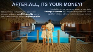 AFTER ALL, ITS YOUR MONEY!
Sell your mined coins at anytime back to the
company and earn up to 50% profits over a
year or keep them for potential higher profits.
Your held coins are transferred weekly to your Scoin
savings account. You may sell at any time once Scoin
is publicly listed on a Crypto currency exchange market.
 