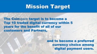 The Coinspace target is to become a
Top 10 traded digital currency within 5
years for the benefit of all of our
customers and Partners,
and to become a preferred
currency choice among
digital payment users.
Mission Target
 