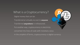 Digital money that can be:
Transferred at virtually no cost to anyone
Transferred anywhere in milliseconds.
Put another way, cryptocurrency is electricity
converted into lines of code with monetary value.
In the simplest of forms, cryptocurrency is digital currency.
What is a Cryptocurrency?
 