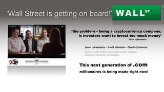 Jaron Lukasiewicz – David Johnston – Charlie Schremco
Each a founder of their own cryptocurrency company:
Bitinstant, Coinsetter and Bitangels
WALLST
‘Wall Street is getting on board!’
‘the problem – being a cryptocurrency company,
is investors want to invest too much money’
This next generation of .com
millionaires is being made right now!
Jaron Lukasiewicz
From a cryptocurrency report by: 16X9 Global News
 