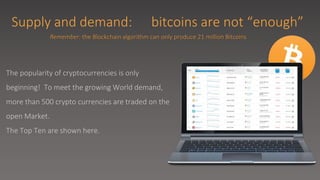 Supply and demand: bitcoins are not “enough”
The popularity of cryptocurrencies is only
beginning! To meet the growing World demand,
more than 500 crypto currencies are traded on the
open Market.
The Top Ten are shown here.
Remember: the Blockchain algorithm can only produce 21 million Bitcoins
 