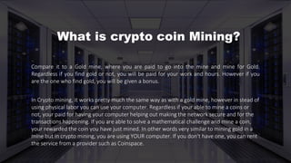 Compare it to a Gold mine, where you are paid to go into the mine and mine for Gold.
Regardless if you find gold or not, you will be paid for your work and hours. However if you
are the one who find gold, you will be given a bonus.
In Crypto mining, it works pretty much the same way as with a gold mine, however in stead of
using physical labor you can use your computer. Regardless if your able to mine a coins or
not, your paid for having your computer helping out making the network secure and for the
transactions happening. If you are able to solve a mathematical challenge and mine a coin,
your rewarded the coin you have just mined. In other words very similar to mining gold in a
mine but in crypto mining, you are using YOUR computer. If you don't have one, you can rent
the service from a provider such as Coinspace.
What is crypto coin Mining?
 