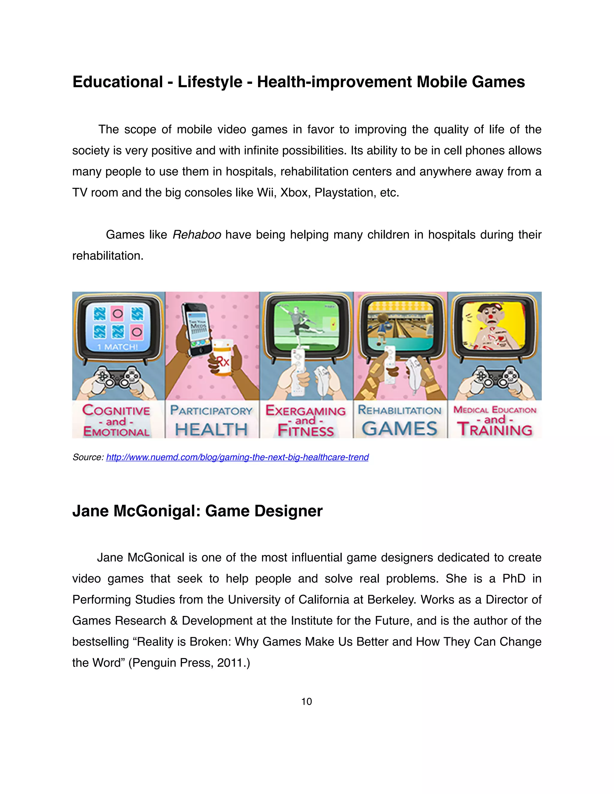 Educational - Lifestyle - Health-improvement Mobile Games
The scope of mobile video games in favor to improving the quality of life of the
society is very positive and with inﬁnite possibilities. Its ability to be in cell phones allows
many people to use them in hospitals, rehabilitation centers and anywhere away from a
TV room and the big consoles like Wii, Xbox, Playstation, etc.
Games like Rehaboo have being helping many children in hospitals during their
rehabilitation.
Source: http://www.nuemd.com/blog/gaming-the-next-big-healthcare-trend
Jane McGonigal: Game Designer
Jane McGonical is one of the most inﬂuential game designers dedicated to create
video games that seek to help people and solve real problems. She is a PhD in
Performing Studies from the University of California at Berkeley. Works as a Director of
Games Research & Development at the Institute for the Future, and is the author of the
bestselling “Reality is Broken: Why Games Make Us Better and How They Can Change
the Word” (Penguin Press, 2011.)
10
 