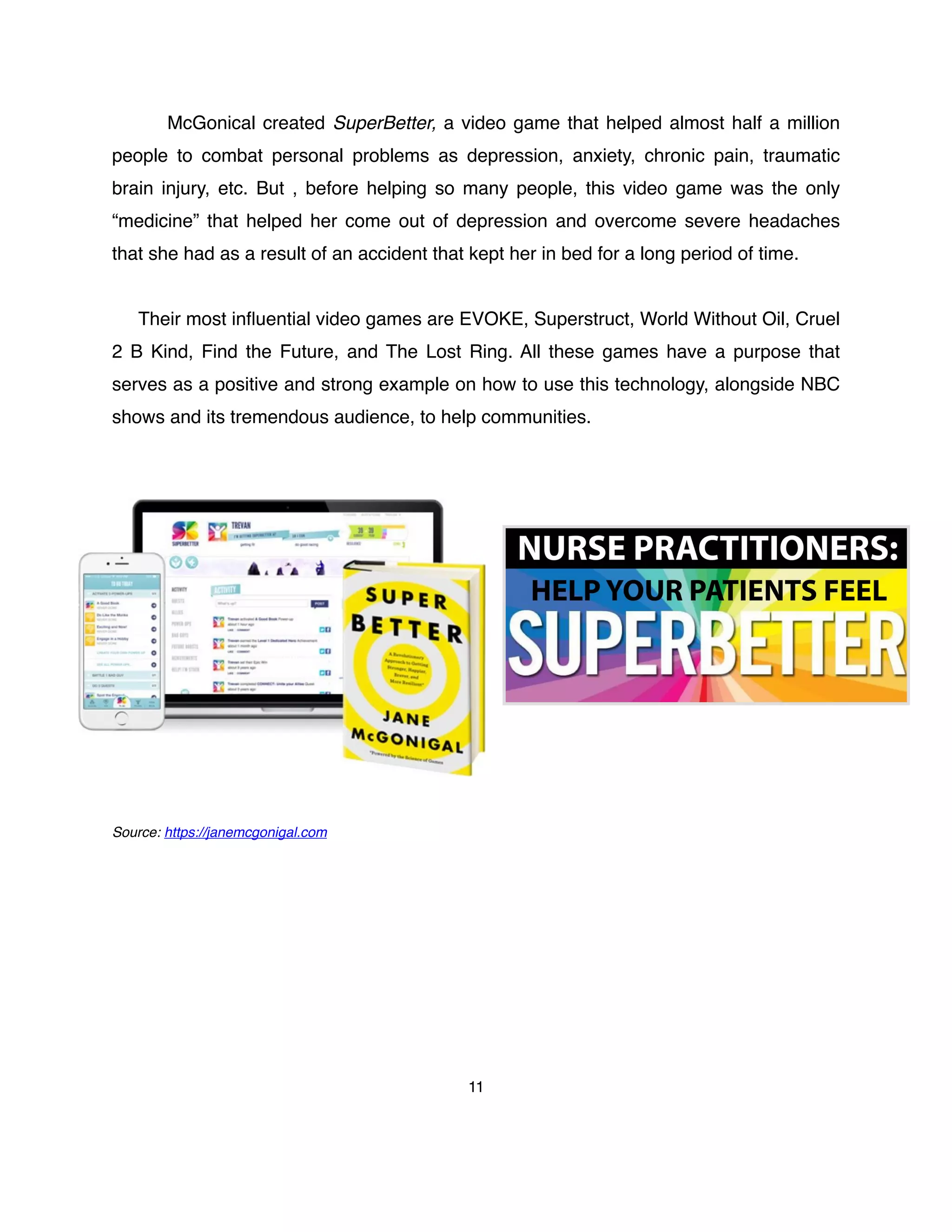 McGonical created SuperBetter, a video game that helped almost half a million
people to combat personal problems as depression, anxiety, chronic pain, traumatic
brain injury, etc. But , before helping so many people, this video game was the only
“medicine” that helped her come out of depression and overcome severe headaches
that she had as a result of an accident that kept her in bed for a long period of time.
Their most inﬂuential video games are EVOKE, Superstruct, World Without Oil, Cruel
2 B Kind, Find the Future, and The Lost Ring. All these games have a purpose that
serves as a positive and strong example on how to use this technology, alongside NBC
shows and its tremendous audience, to help communities.
Source: https://janemcgonigal.com
11
 