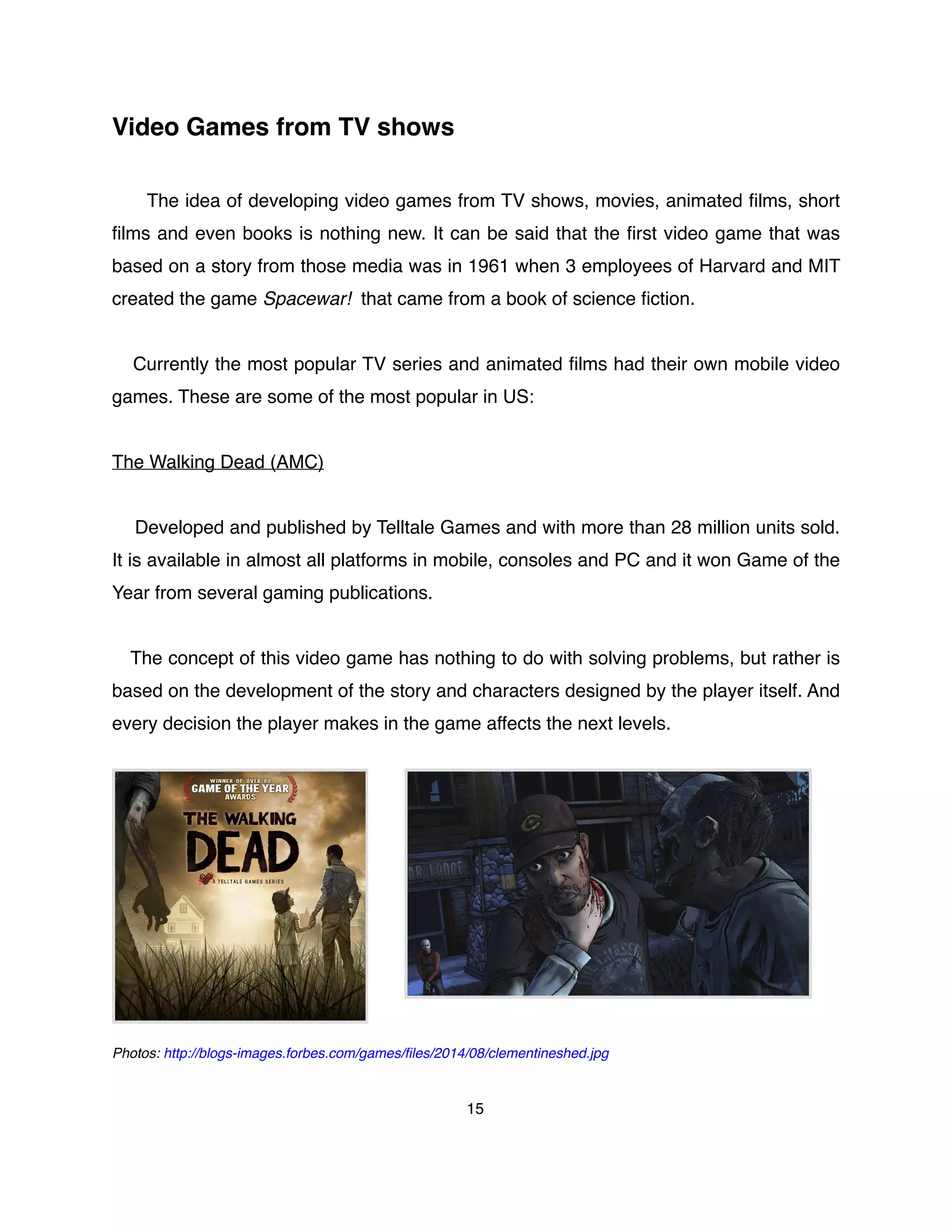 Video Games from TV shows
The idea of developing video games from TV shows, movies, animated ﬁlms, short
ﬁlms and even books is nothing new. It can be said that the ﬁrst video game that was
based on a story from those media was in 1961 when 3 employees of Harvard and MIT
created the game Spacewar! that came from a book of science ﬁction.
Currently the most popular TV series and animated ﬁlms had their own mobile video
games. These are some of the most popular in US:
The Walking Dead (AMC)
Developed and published by Telltale Games and with more than 28 million units sold.
It is available in almost all platforms in mobile, consoles and PC and it won Game of the
Year from several gaming publications.
The concept of this video game has nothing to do with solving problems, but rather is
based on the development of the story and characters designed by the player itself. And
every decision the player makes in the game affects the next levels.
Photos: http://blogs-images.forbes.com/games/ﬁles/2014/08/clementineshed.jpg
15
 