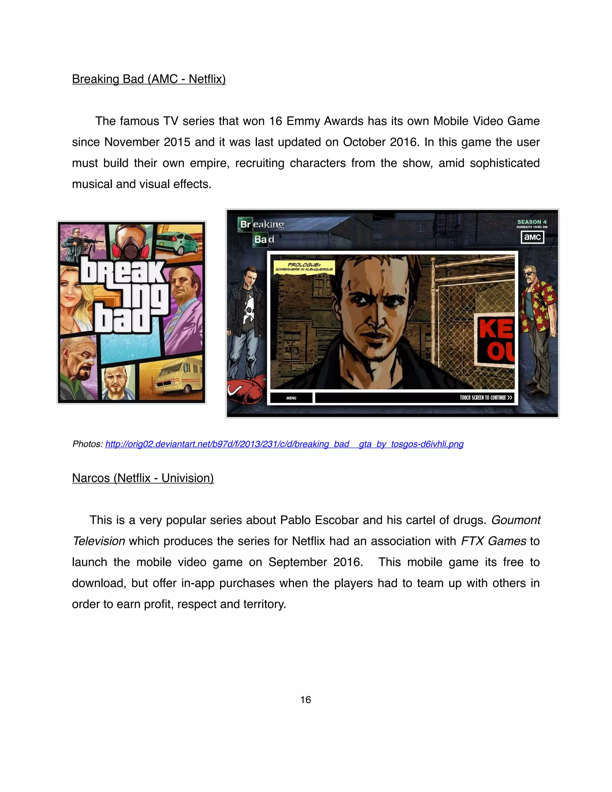 Breaking Bad (AMC - Netﬂix)
The famous TV series that won 16 Emmy Awards has its own Mobile Video Game
since November 2015 and it was last updated on October 2016. In this game the user
must build their own empire, recruiting characters from the show, amid sophisticated
musical and visual effects.
Photos: http://orig02.deviantart.net/b97d/f/2013/231/c/d/breaking_bad__gta_by_tosgos-d6ivhli.png
Narcos (Netﬂix - Univision)
This is a very popular series about Pablo Escobar and his cartel of drugs. Goumont
Television which produces the series for Netﬂix had an association with FTX Games to
launch the mobile video game on September 2016. This mobile game its free to
download, but offer in-app purchases when the players had to team up with others in
order to earn proﬁt, respect and territory.
16
 