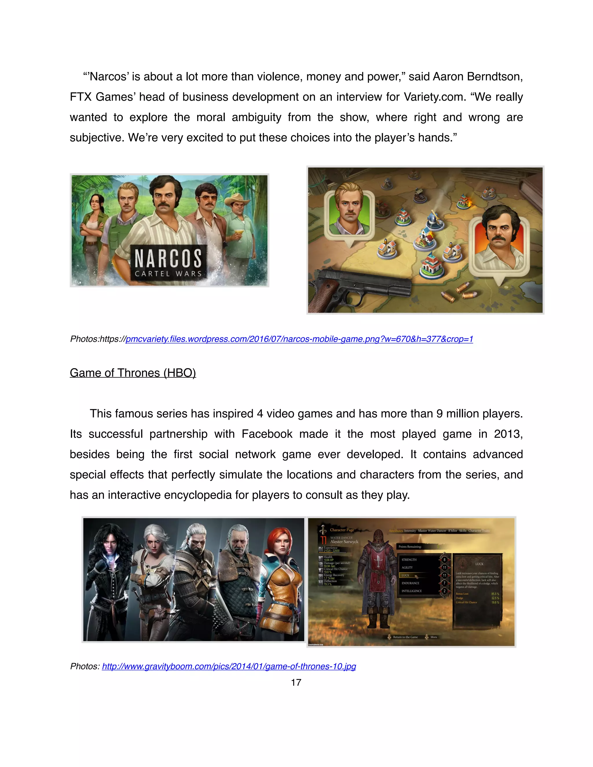 “’Narcos’ is about a lot more than violence, money and power,” said Aaron Berndtson,
FTX Games’ head of business development on an interview for Variety.com. “We really
wanted to explore the moral ambiguity from the show, where right and wrong are
subjective. We’re very excited to put these choices into the player’s hands.”
Photos:https://pmcvariety.ﬁles.wordpress.com/2016/07/narcos-mobile-game.png?w=670&h=377&crop=1
Game of Thrones (HBO)
This famous series has inspired 4 video games and has more than 9 million players.
Its successful partnership with Facebook made it the most played game in 2013,
besides being the ﬁrst social network game ever developed. It contains advanced
special effects that perfectly simulate the locations and characters from the series, and
has an interactive encyclopedia for players to consult as they play.
Photos: http://www.gravityboom.com/pics/2014/01/game-of-thrones-10.jpg
17
 