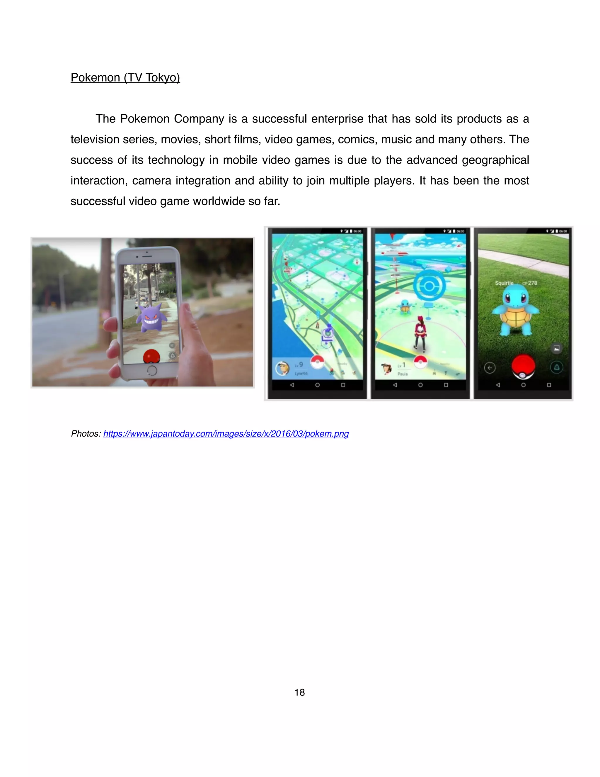 Pokemon (TV Tokyo)
The Pokemon Company is a successful enterprise that has sold its products as a
television series, movies, short ﬁlms, video games, comics, music and many others. The
success of its technology in mobile video games is due to the advanced geographical
interaction, camera integration and ability to join multiple players. It has been the most
successful video game worldwide so far.
Photos: https://www.japantoday.com/images/size/x/2016/03/pokem.png
18
 