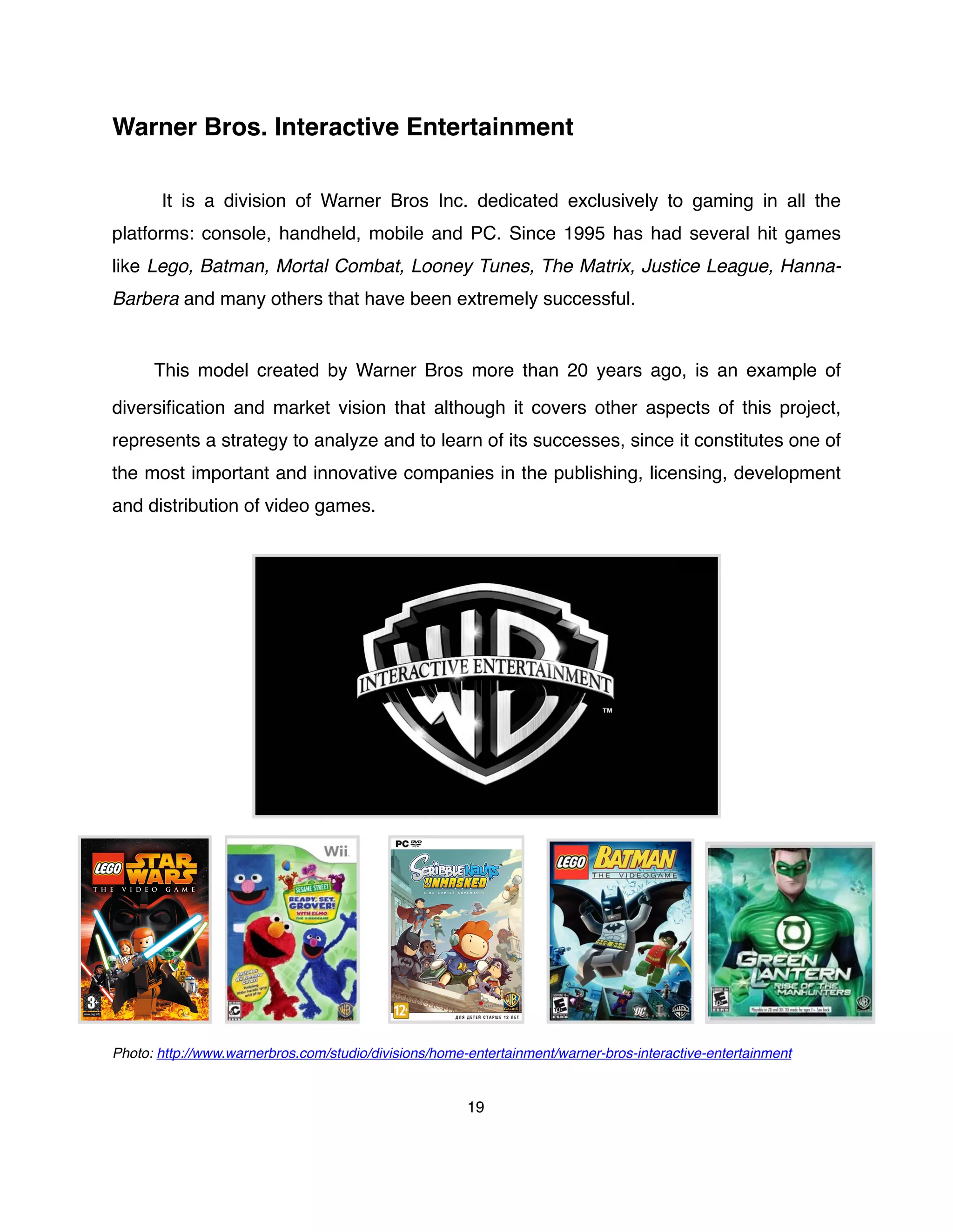 Warner Bros. Interactive Entertainment
It is a division of Warner Bros Inc. dedicated exclusively to gaming in all the
platforms: console, handheld, mobile and PC. Since 1995 has had several hit games
like Lego, Batman, Mortal Combat, Looney Tunes, The Matrix, Justice League, Hanna-
Barbera and many others that have been extremely successful.
This model created by Warner Bros more than 20 years ago, is an example of
diversiﬁcation and market vision that although it covers other aspects of this project,
represents a strategy to analyze and to learn of its successes, since it constitutes one of
the most important and innovative companies in the publishing, licensing, development
and distribution of video games.
Photo: http://www.warnerbros.com/studio/divisions/home-entertainment/warner-bros-interactive-entertainment
19
 